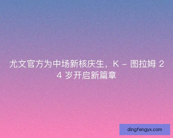 尤文官方为中场新核庆生，K - 图拉姆 24 岁开启新篇章