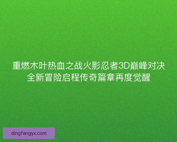 重燃木叶热血之战火影忍者3D巅峰对决全新冒险启程传奇篇章再度觉醒