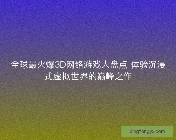 全球最火爆3D网络游戏大盘点 体验沉浸式虚拟世界的巅峰之作