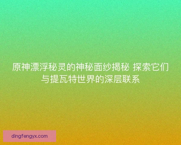 原神漂浮秘灵的神秘面纱揭秘 探索它们与提瓦特世界的深层联系
