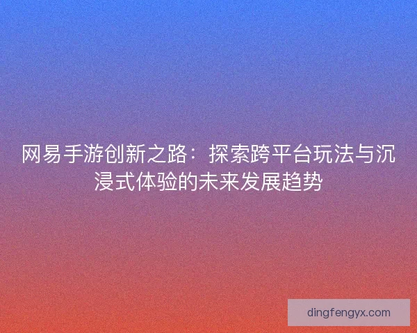 网易手游创新之路：探索跨平台玩法与沉浸式体验的未来发展趋势