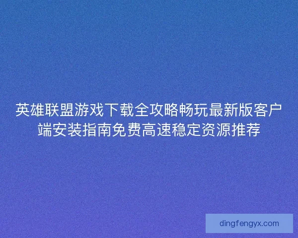 英雄联盟游戏下载全攻略畅玩最新版客户端安装指南免费高速稳定资源推荐