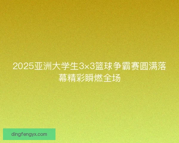 2025亚洲大学生3×3篮球争霸赛圆满落幕精彩瞬燃全场