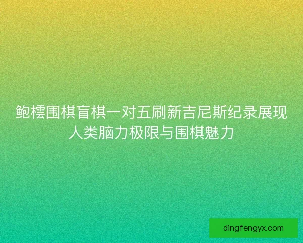 鲍橒围棋盲棋一对五刷新吉尼斯纪录展现人类脑力极限与围棋魅力