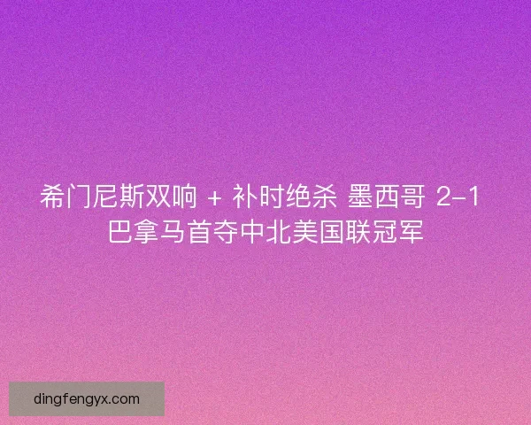 希门尼斯双响 + 补时绝杀 墨西哥 2-1 巴拿马首夺中北美国联冠军