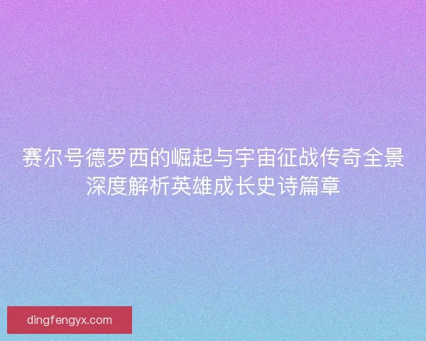 赛尔号德罗西的崛起与宇宙征战传奇全景深度解析英雄成长史诗篇章