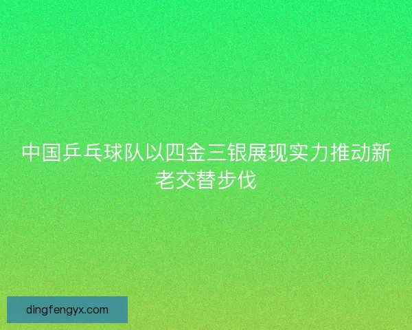 中国乒乓球队以四金三银展现实力推动新老交替步伐