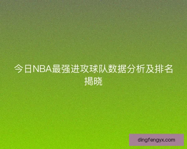 今日NBA最强进攻球队数据分析及排名揭晓