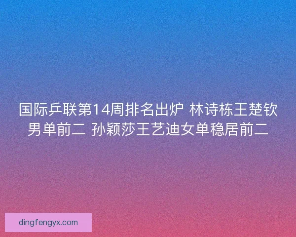 国际乒联第14周排名出炉 林诗栋王楚钦男单前二 孙颖莎王艺迪女单稳居前二