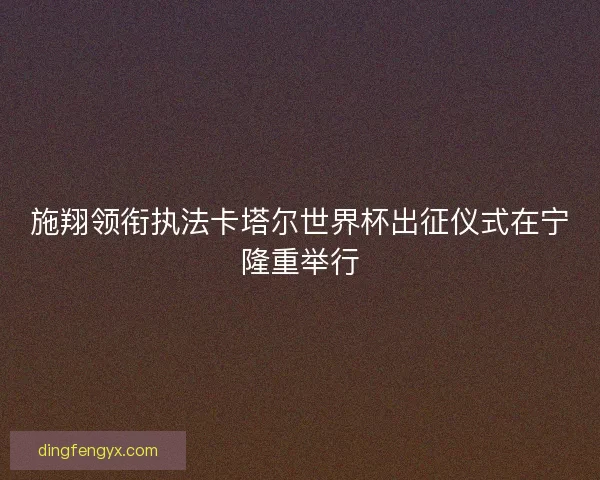 施翔领衔执法卡塔尔世界杯出征仪式在宁隆重举行