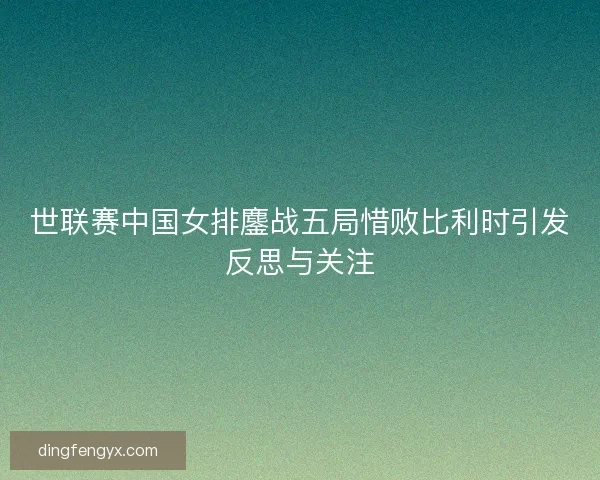 世联赛中国女排鏖战五局惜败比利时引发反思与关注