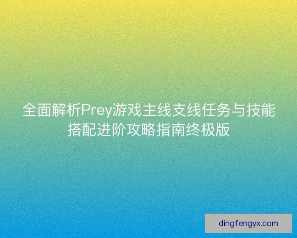 全面解析Prey游戏主线支线任务与技能搭配进阶攻略指南终极版