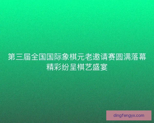 第三届全国国际象棋元老邀请赛圆满落幕精彩纷呈棋艺盛宴