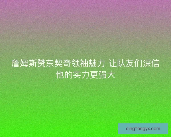 詹姆斯赞东契奇领袖魅力 让队友们深信他的实力更强大