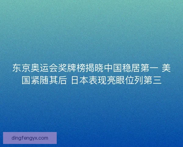 东京奥运会奖牌榜揭晓中国稳居第一 美国紧随其后 日本表现亮眼位列第三