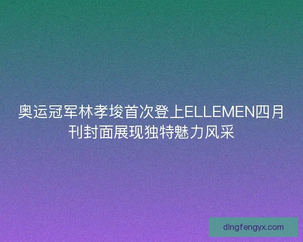 奥运冠军林孝埈首次登上ELLEMEN四月刊封面展现独特魅力风采