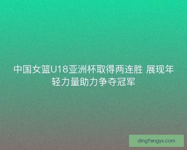 中国女篮U18亚洲杯取得两连胜 展现年轻力量助力争夺冠军