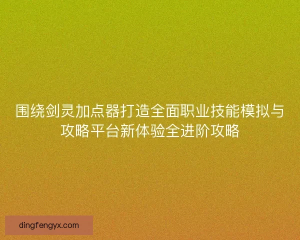 围绕剑灵加点器打造全面职业技能模拟与攻略平台新体验全进阶攻略