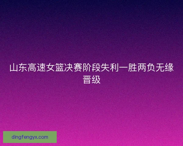 山东高速女篮决赛阶段失利一胜两负无缘晋级 山东高速女篮决赛阶段失利一胜两负无缘晋级