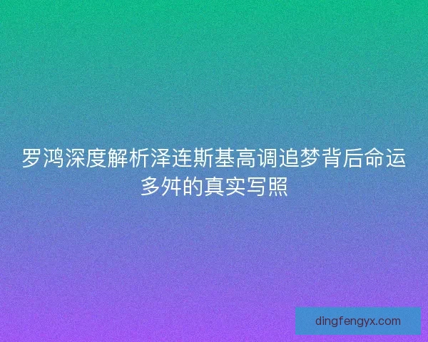 罗鸿深度解析泽连斯基高调追梦背后命运多舛的真实写照