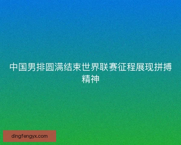 中国男排圆满结束世界联赛征程展现拼搏精神