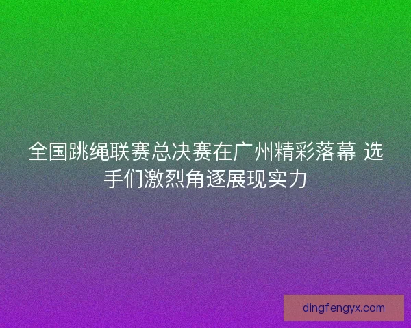 全国跳绳联赛总决赛在广州精彩落幕 选手们激烈角逐展现实力