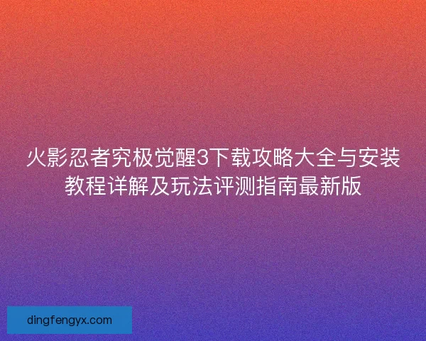 火影忍者究极觉醒3下载攻略大全与安装教程详解及玩法评测指南最新版