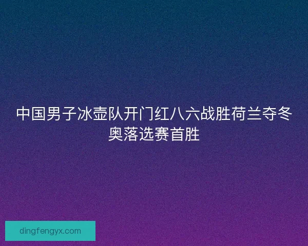 中国男子冰壶队开门红八六战胜荷兰夺冬奥落选赛首胜