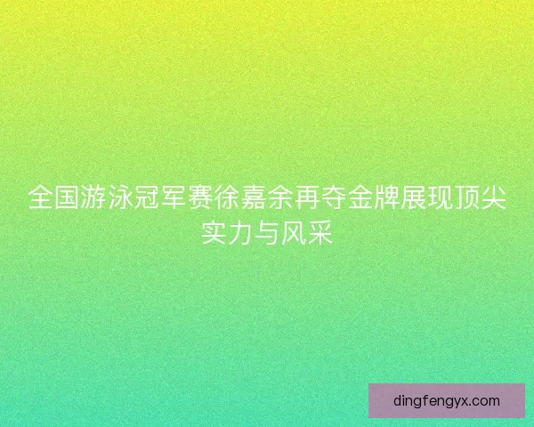 全国游泳冠军赛徐嘉余再夺金牌展现顶尖实力与风采
