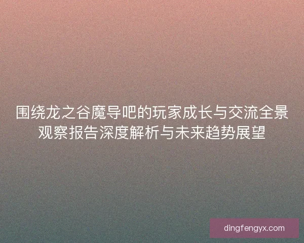 围绕龙之谷魔导吧的玩家成长与交流全景观察报告深度解析与未来趋势展望