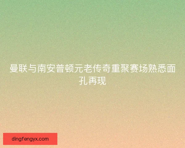 曼联与南安普顿元老传奇重聚赛场熟悉面孔再现