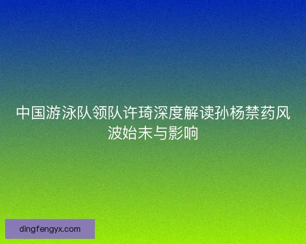 中国游泳队领队许琦深度解读孙杨禁药风波始末与影响
