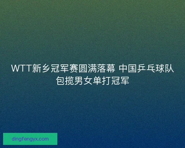 WTT新乡冠军赛圆满落幕 中国乒乓球队包揽男女单打冠军